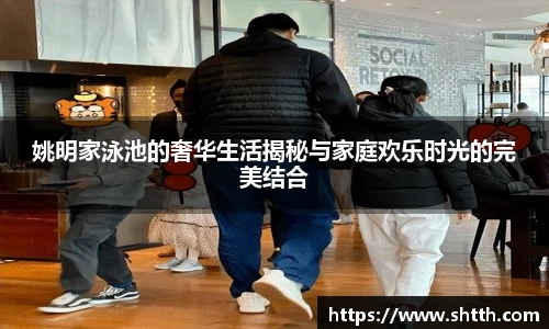 姚明家泳池的奢华生活揭秘与家庭欢乐时光的完美结合