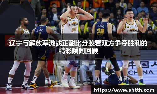 熊猫体育辽宁与解放军激战正酣比分胶着双方争夺胜利的精彩瞬间回顾